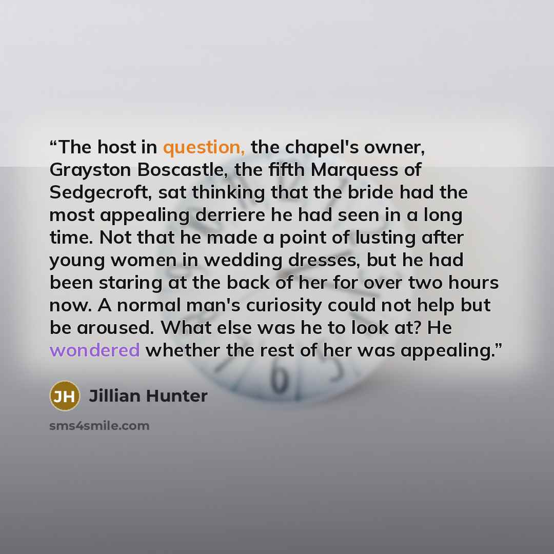 “The host in question, the chapel's owner, Grayston Boscastle, the fifth Marquess of Sedgecroft, sat thinking that the bride had the most appealing derriere he had seen in a long time. Not that he made a point of lusting after young women in wedding dresses, but he had been staring at the back of…” quote by Jillian Hunter