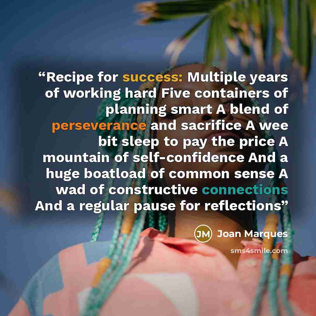 “Recipe for success: Multiple years of working hard Five containers of planning smart A blend of perseverance and sacrifice A wee bit sleep to pay the price A mountain of self-confidence And a huge boatload of common sense A wad of constructive connections And a regular pause for reflections” quote by Joan Marques