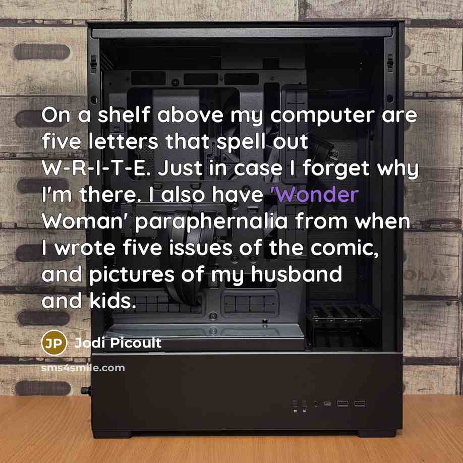 “On a shelf above my computer are five letters that spell out W-R-I-T-E. Just in case I forget why I'm there. I also have 'Wonder Woman' paraphernalia from when I wrote five issues of the comic, and pictures of my husband and kids.” quote by Jodi Picoult
