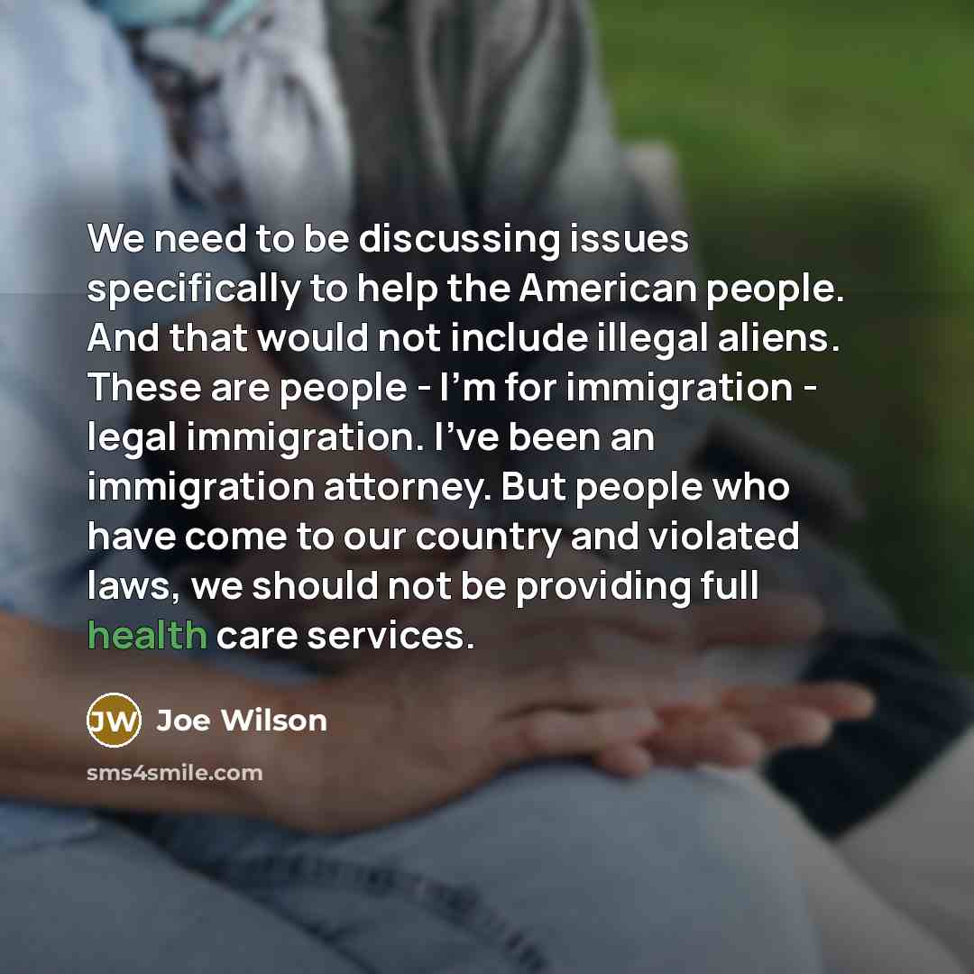 “We need to be discussing issues specifically to help the American people. And that would not include illegal aliens. These are people - I'm for immigration - legal immigration. I've been an immigration attorney. But people who have come to our country and violated laws, we should not be providing…” quote by Joe Wilson