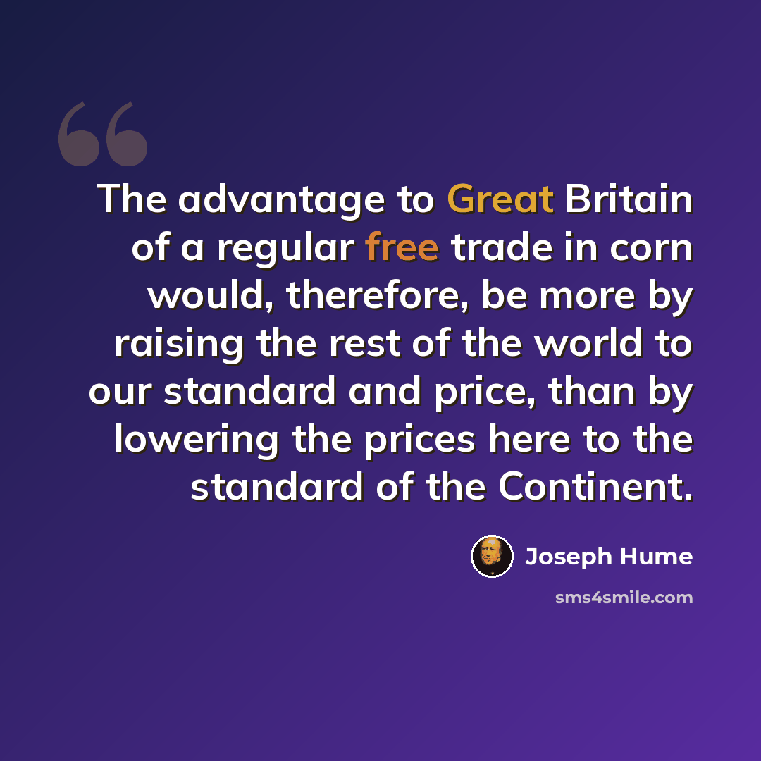 “The advantage to Great Britain of a regular free trade in corn would, therefore, be more by raising the rest of the world to our standard and price, than by lowering the prices here to the standard of the Continent.” quote by Joseph Hume