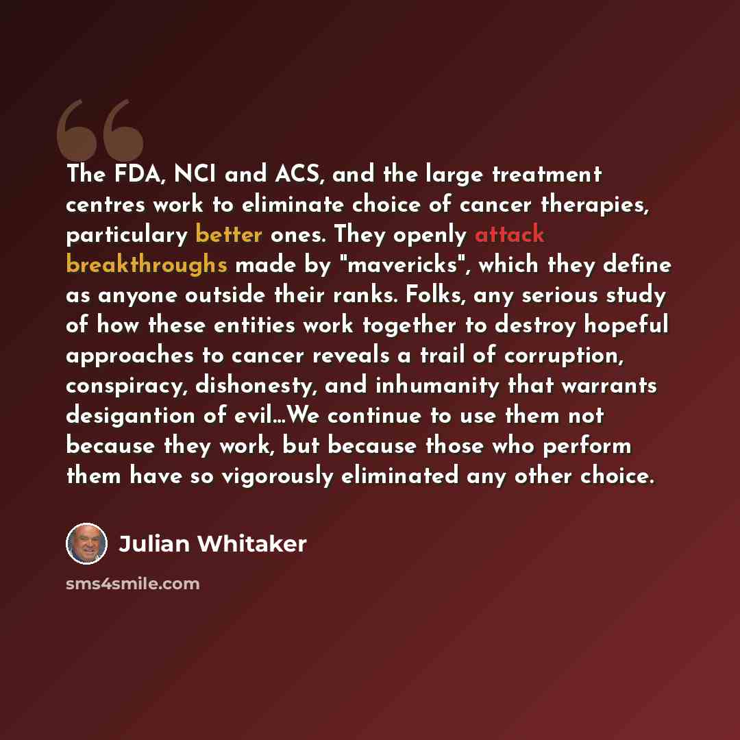 “The FDA, NCI and ACS, and the large treatment centres work to eliminate choice of cancer therapies, particulary better ones. They openly attack breakthroughs made by "mavericks", which they define as anyone outside their ranks. Folks, any serious study of how these entities work together to…” quote by Julian Whitaker