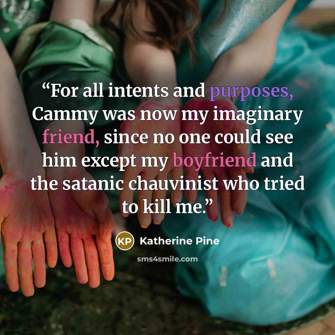 “For all intents and purposes, Cammy was now my imaginary friend, since no one could see him except my boyfriend and the satanic chauvinist who tried to kill me.” quote by Katherine Pine