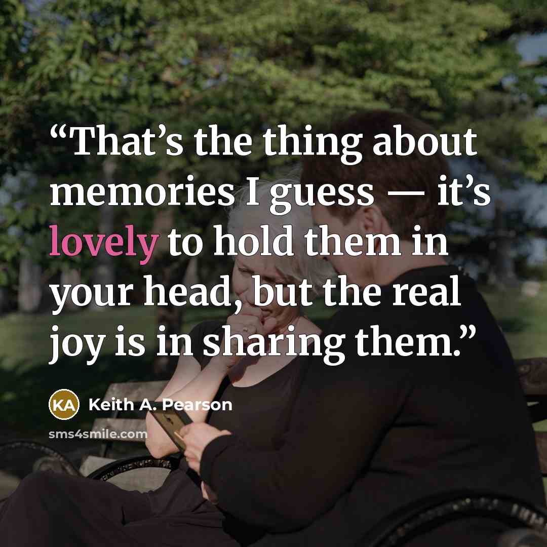 “That’s the thing about memories I guess — it’s lovely to hold them in your head, but the real joy is in sharing them.” quote by Keith A. Pearson