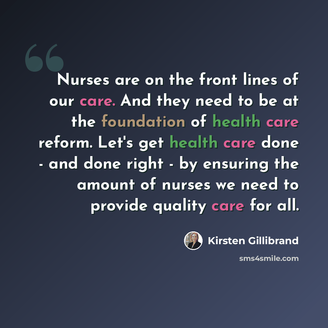 “Nurses are on the front lines of our care. And they need to be at the foundation of health care reform. Let's get health care done - and done right - by ensuring the amount of nurses we need to provide quality care for all.” quote by Kirsten Gillibrand