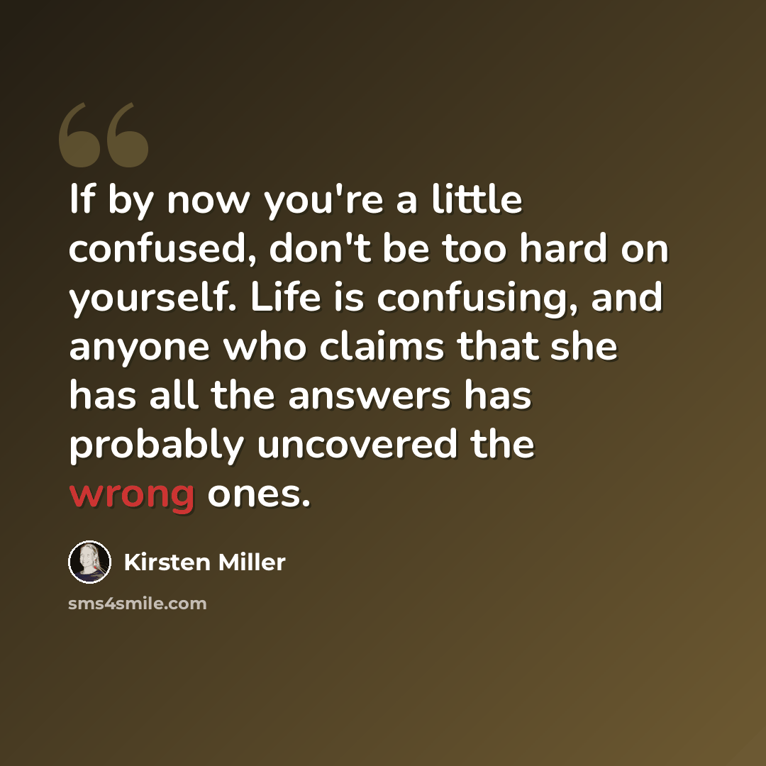 “If by now you're a little confused, don't be too hard on yourself. Life is confusing, and anyone who claims that she has all the answers has probably uncovered the wrong ones.” quote by Kirsten Miller