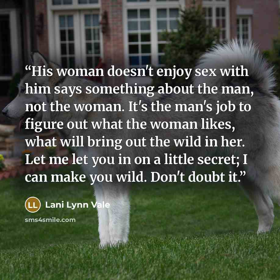 “His woman doesn't enjoy sex with him says something about the man, not the woman. It's the man's job to figure out what the woman likes, what will bring out the wild in her. Let me let you in on a little secret; I can make you wild. Don't doubt it.” quote by Lani Lynn Vale