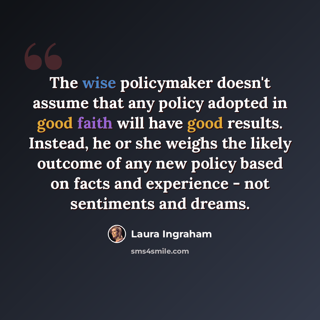 “The wise policymaker doesn't assume that any policy adopted in good faith will have good results. Instead, he or she weighs the likely outcome of any new policy based on facts and experience - not sentiments and dreams.” quote by Laura Ingraham