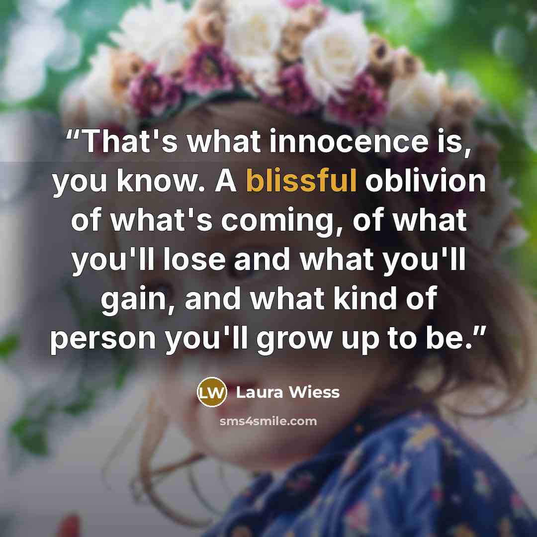 “That's what innocence is, you know. A blissful oblivion of what's coming, of what you'll lose and what you'll gain, and what kind of person you'll grow up to be.” quote by Laura Wiess