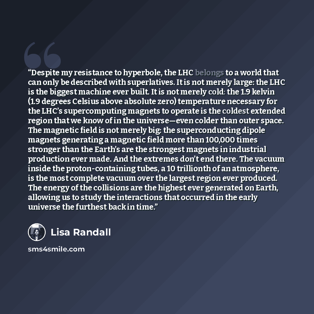 “Despite my resistance to hyperbole, the LHC belongs to a world that can only be described with superlatives. It is not merely large: the LHC is the biggest machine ever built. It is not merely cold: the 1.9 kelvin (1.9 degrees Celsius above absolute zero) temperature necessary for the LHC’s…” quote by Lisa Randall
