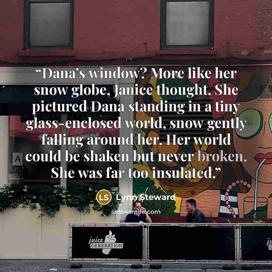 “Dana’s window? More like her snow globe, Janice thought. She pictured Dana standing in a tiny glass-enclosed world, snow gently falling around her. Her world could be shaken but never broken. She was far too insulated.” quote by Lynn Steward