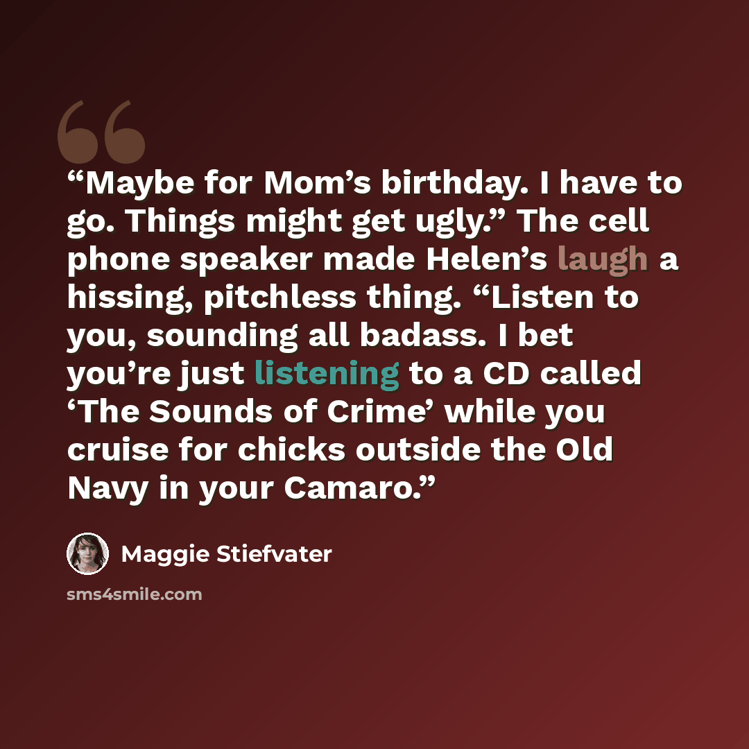 “Maybe for Mom’s birthday. I have to go. Things might get ugly.” The cell phone speaker made Helen’s laugh a hissing, pitchless thing. “Listen to you, sounding all badass. I bet you’re just listening to a CD called ‘The Sounds of Crime’ while you cruise for chicks outside the Old Navy in your Camaro.” quote by Maggie Stiefvater