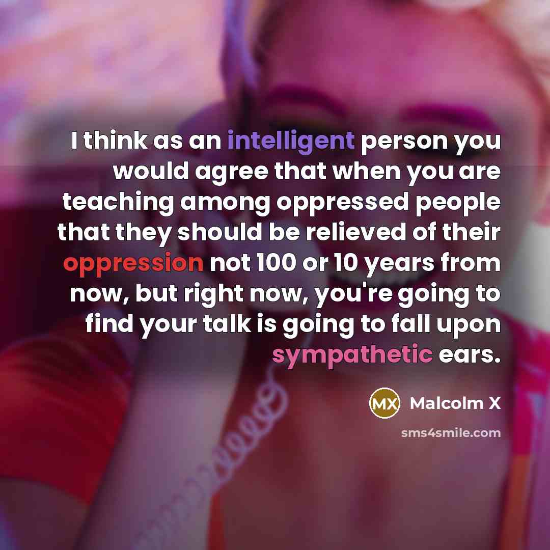 “I think as an intelligent person you would agree that when you are teaching among oppressed people that they should be relieved of their oppression not 100 or 10 years from now, but right now, you're going to find your talk is going to fall upon sympathetic ears.” quote by Malcolm X
