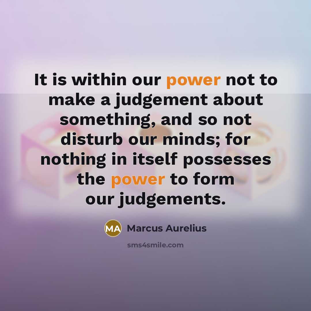 “It is within our power not to make a judgement about something, and so not disturb our minds; for nothing in itself possesses the power to form our judgements.” quote by Marcus Aurelius