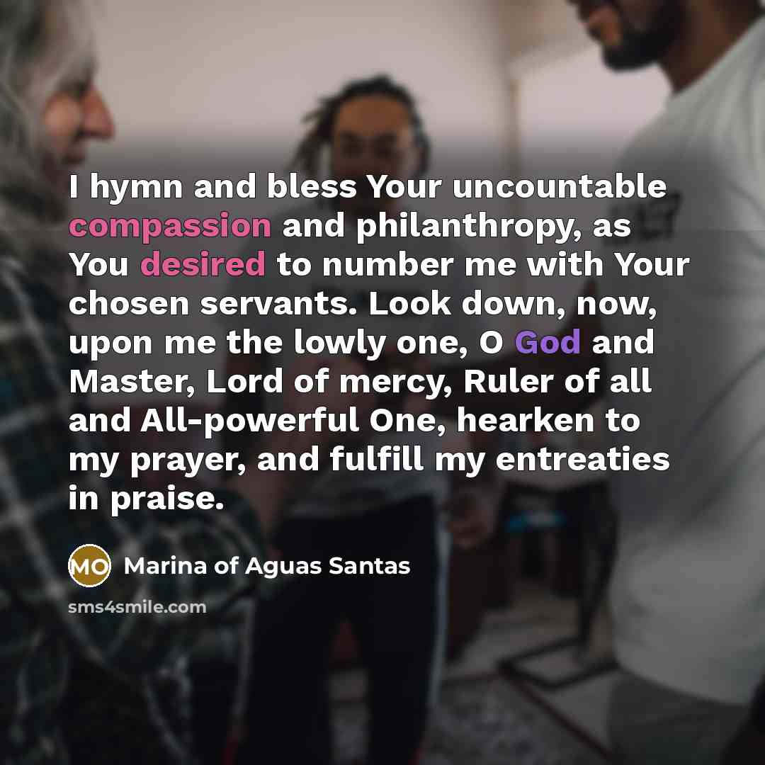 “I hymn and bless Your uncountable compassion and philanthropy, as You desired to number me with Your chosen servants. Look down, now, upon me the lowly one, O God and Master, Lord of mercy, Ruler of all and All-powerful One, hearken to my prayer, and fulfill my entreaties in praise.” quote by Marina of Aguas Santas