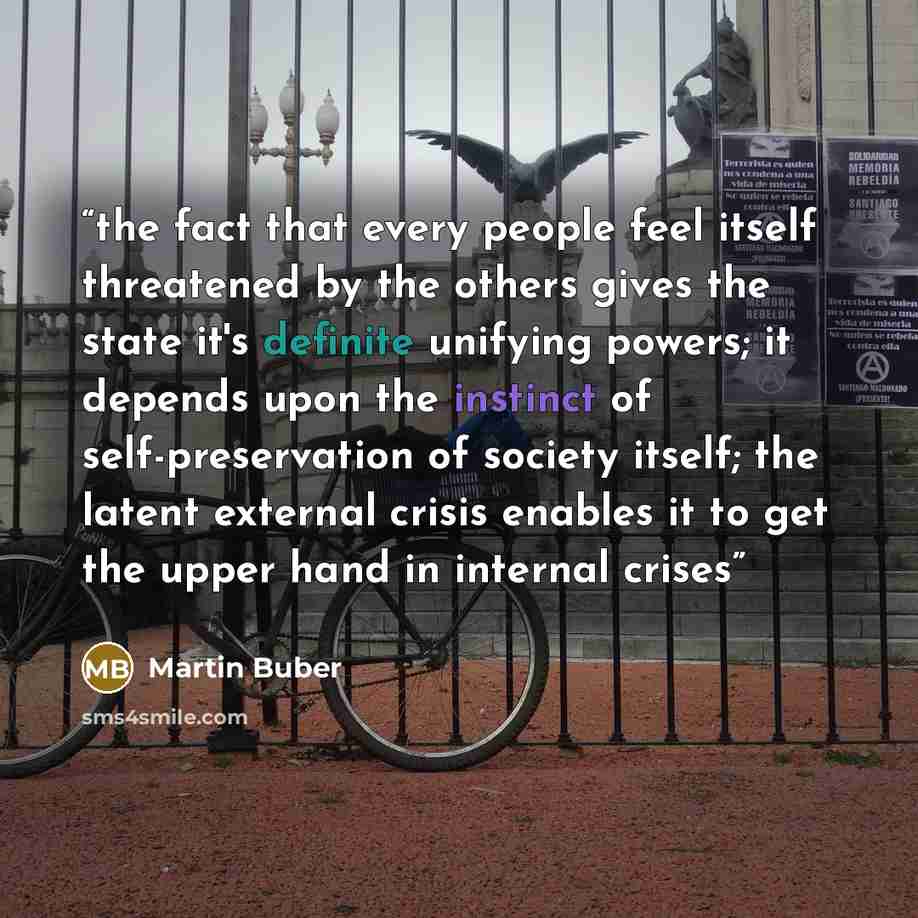 “the fact that every people feel itself threatened by the others gives the state it's definite unifying powers; it depends upon the instinct of self-preservation of society itself; the latent external crisis enables it to get the upper hand in internal crises” quote by Martin Buber