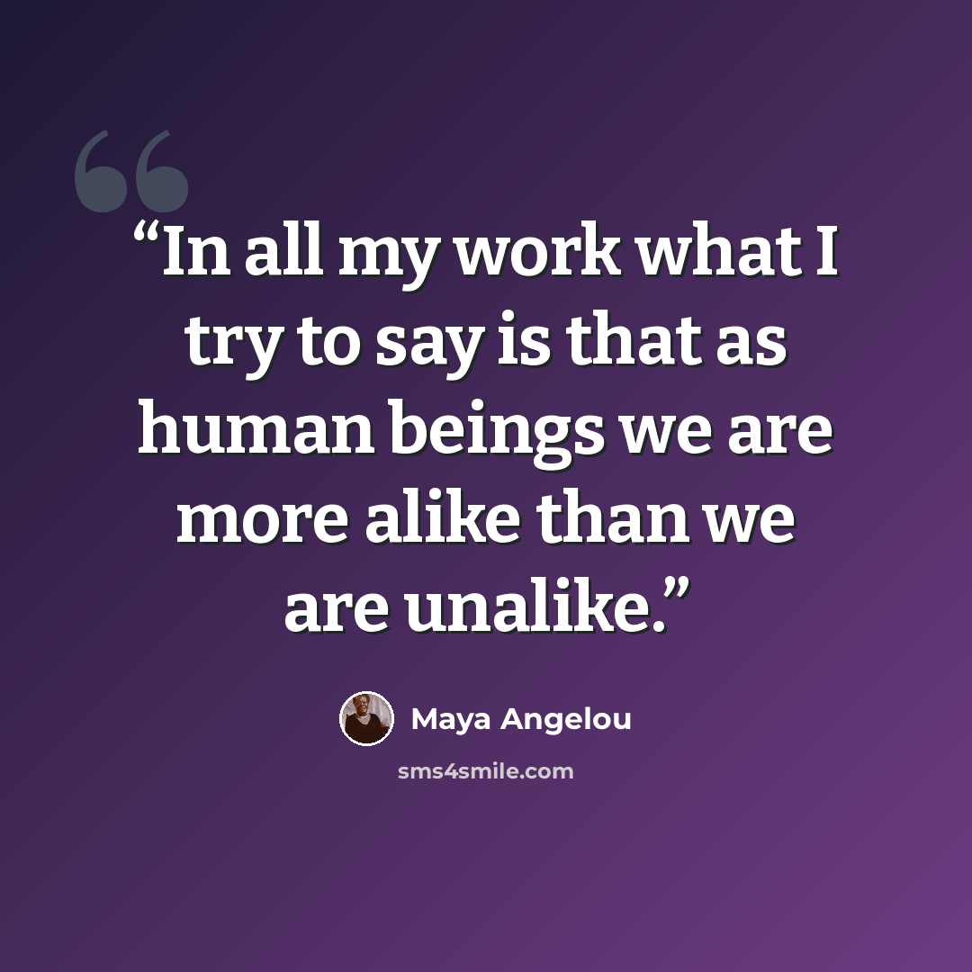 “In all my work what I try to say is that as human beings we are more alike than we are unalike.” quote by Maya Angelou