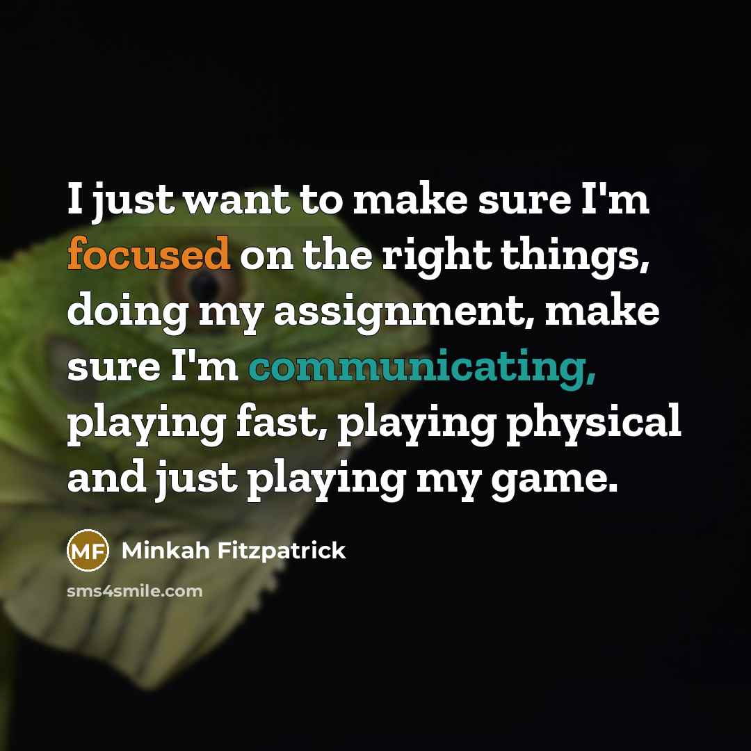 “I just want to make sure I'm focused on the right things, doing my assignment, make sure I'm communicating, playing fast, playing physical and just playing my game.” quote by Minkah Fitzpatrick