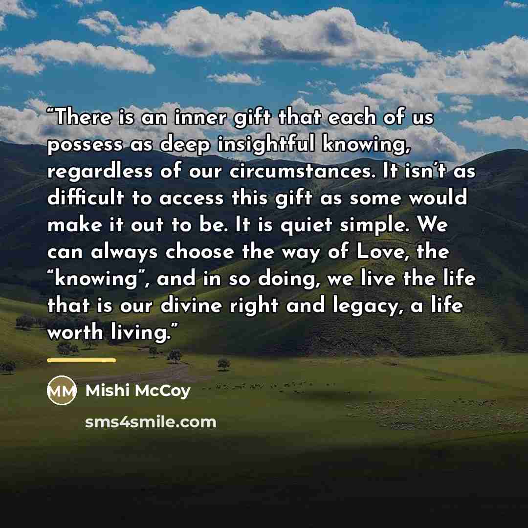 “There is an inner gift that each of us possess as deep insightful knowing, regardless of our circumstances. It isn’t as difficult to access this gift as some would make it out to be. It is quiet simple. We can always choose the way of Love, the “knowing”, and in so doing, we live the life that is…” quote by Mishi McCoy