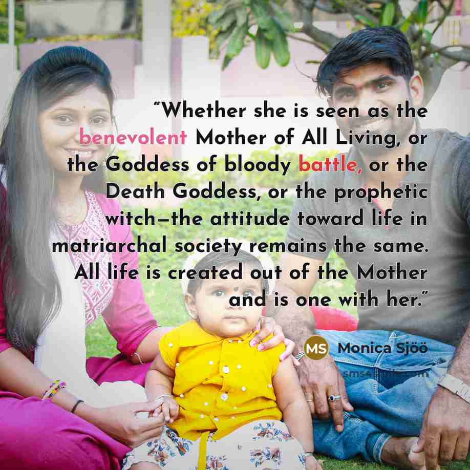 “Whether she is seen as the benevolent Mother of All Living, or the Goddess of bloody battle, or the Death Goddess, or the prophetic witch—the attitude toward life in matriarchal society remains the same. All life is created out of the Mother and is one with her.” quote by Monica Sjöö