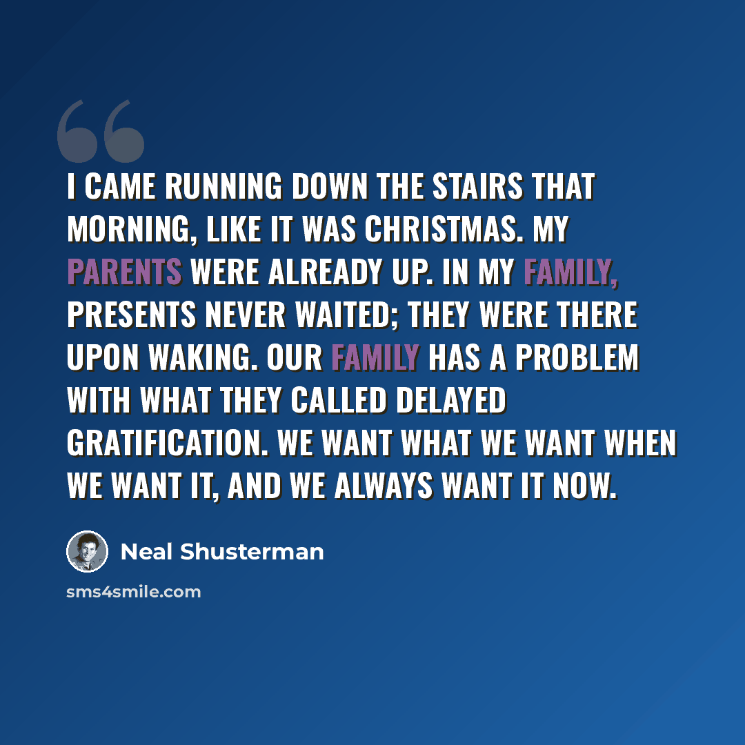 “I came running down the stairs that morning, like it was Christmas. My parents were already up. In my family, presents never waited; they were there upon waking. Our family has a problem with what they called delayed gratification. We want what we want when we want it, and we always want it now.” quote by Neal Shusterman