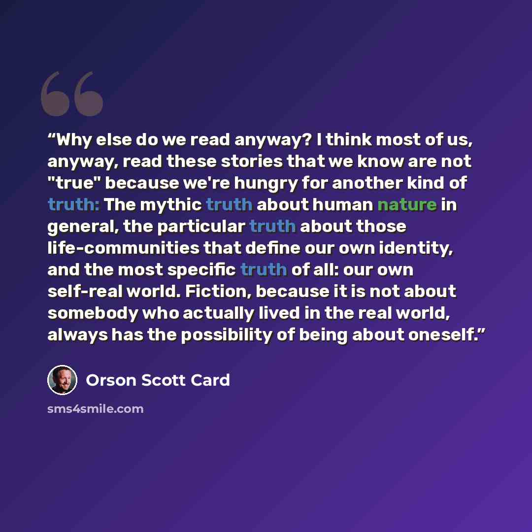 “Why else do we read anyway? I think most of us, anyway, read these stories that we know are not "true" because we're hungry for another kind of truth: The mythic truth about human nature in general, the particular truth about those life-communities that define our own identity, and the most…” quote by Orson Scott Card
