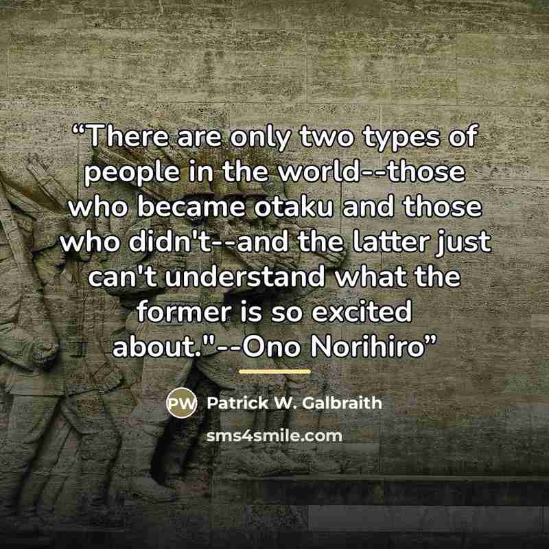 “There are only two types of people in the world--those who became otaku and those who didn't--and the latter just can't understand what the former is so excited about."--Ono Norihiro” quote by Patrick W. Galbraith