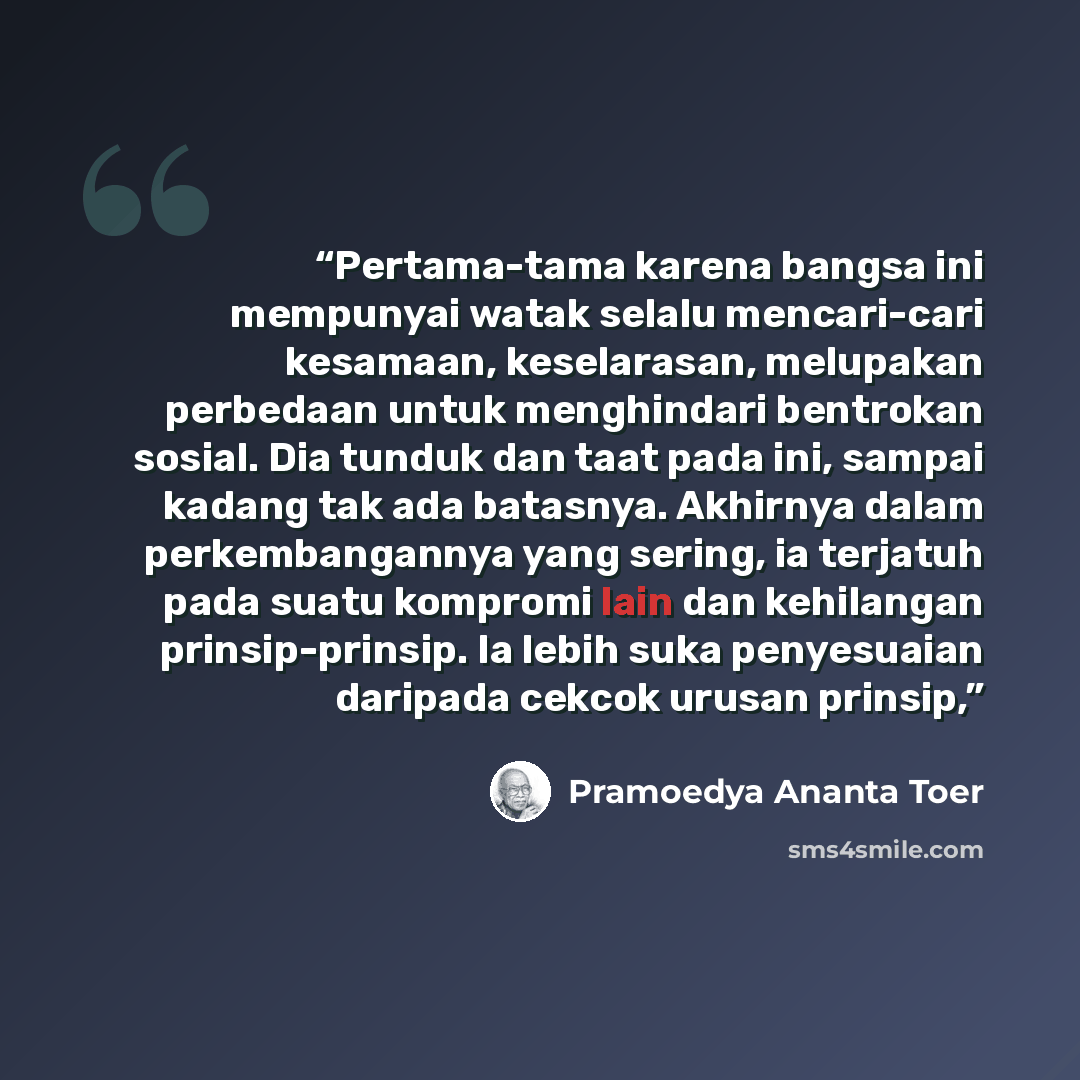 “Pertama-tama karena bangsa ini mempunyai watak selalu mencari-cari kesamaan, keselarasan, melupakan perbedaan untuk menghindari bentrokan sosial. Dia tunduk dan taat pada ini, sampai kadang tak ada batasnya. Akhirnya dalam perkembangannya yang sering, ia terjatuh pada suatu kompromi lain dan…” quote by Pramoedya Ananta Toer