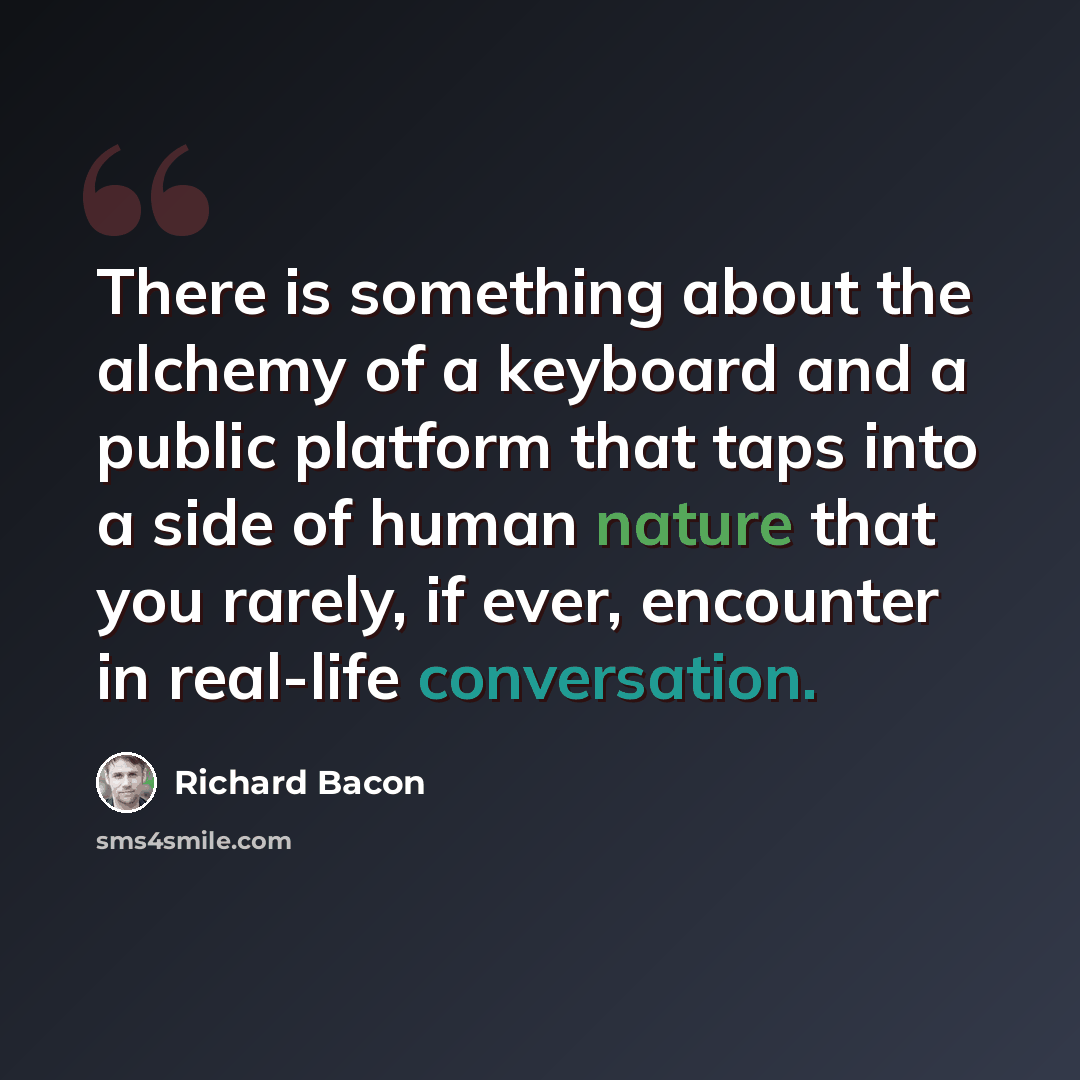 “There is something about the alchemy of a keyboard and a public platform that taps into a side of human nature that you rarely, if ever, encounter in real-life conversation.” quote by Richard Bacon