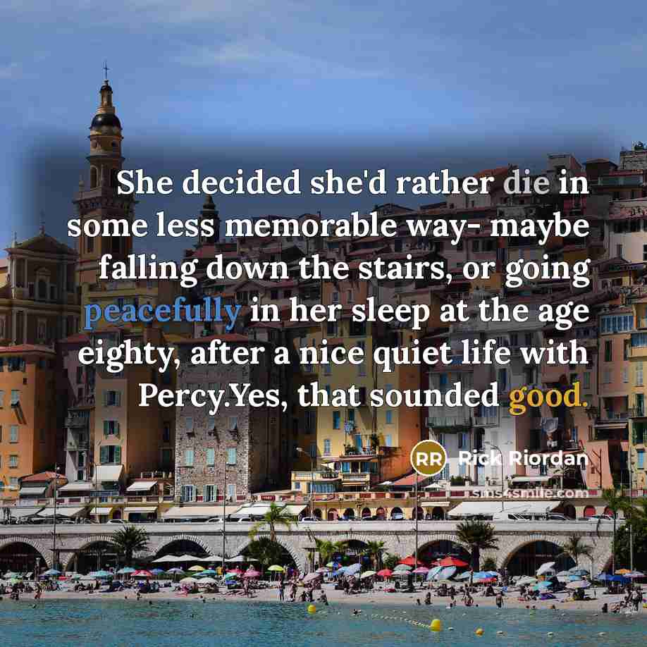 “She decided she'd rather die in some less memorable way- maybe falling down the stairs, or going peacefully in her sleep at the age eighty, after a nice quiet life with Percy.Yes, that sounded good.” quote by Rick Riordan