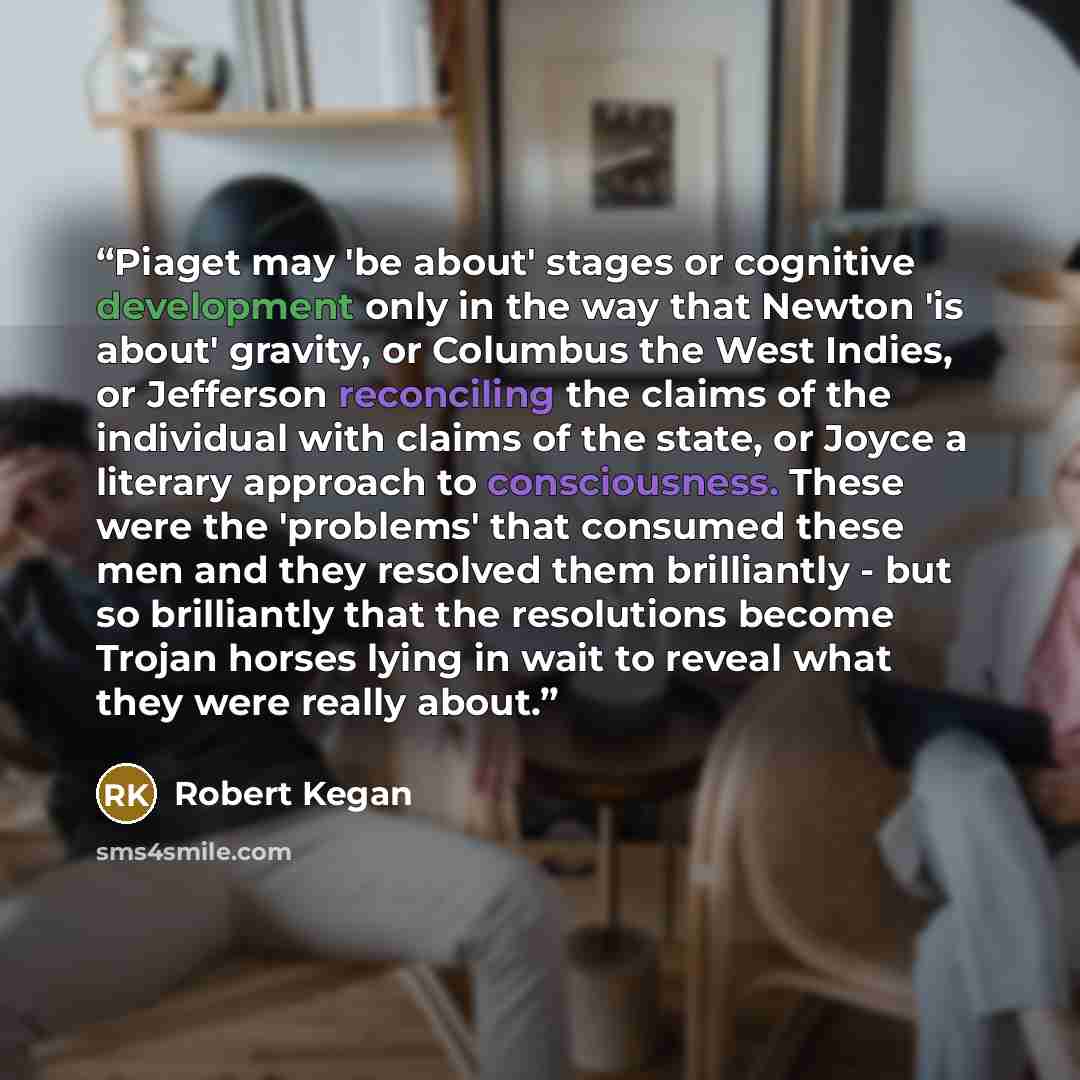 “Piaget may 'be about' stages or cognitive development only in the way that Newton 'is about' gravity, or Columbus the West Indies, or Jefferson reconciling the claims of the individual with claims of the state, or Joyce a literary approach to consciousness. These were the 'problems' that consumed…” quote by Robert Kegan