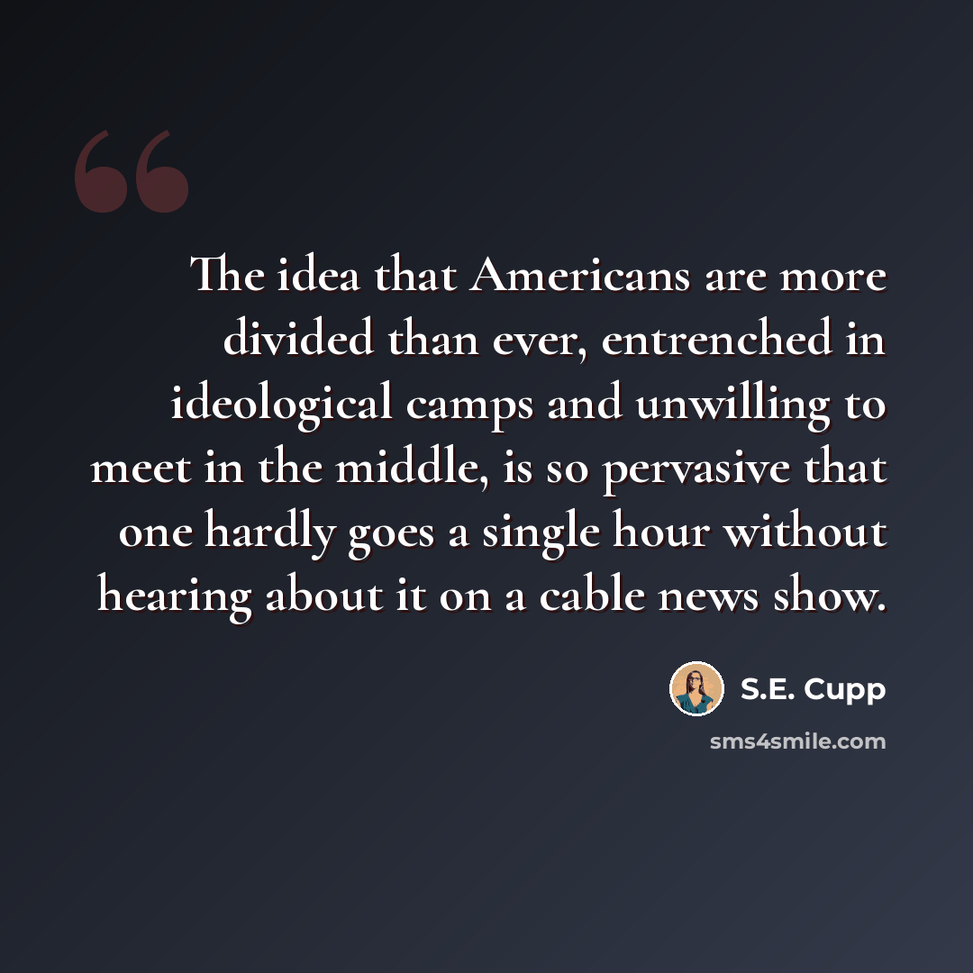 “The idea that Americans are more divided than ever, entrenched in ideological camps and unwilling to meet in the middle, is so pervasive that one hardly goes a single hour without hearing about it on a cable news show.” quote by S.E. Cupp