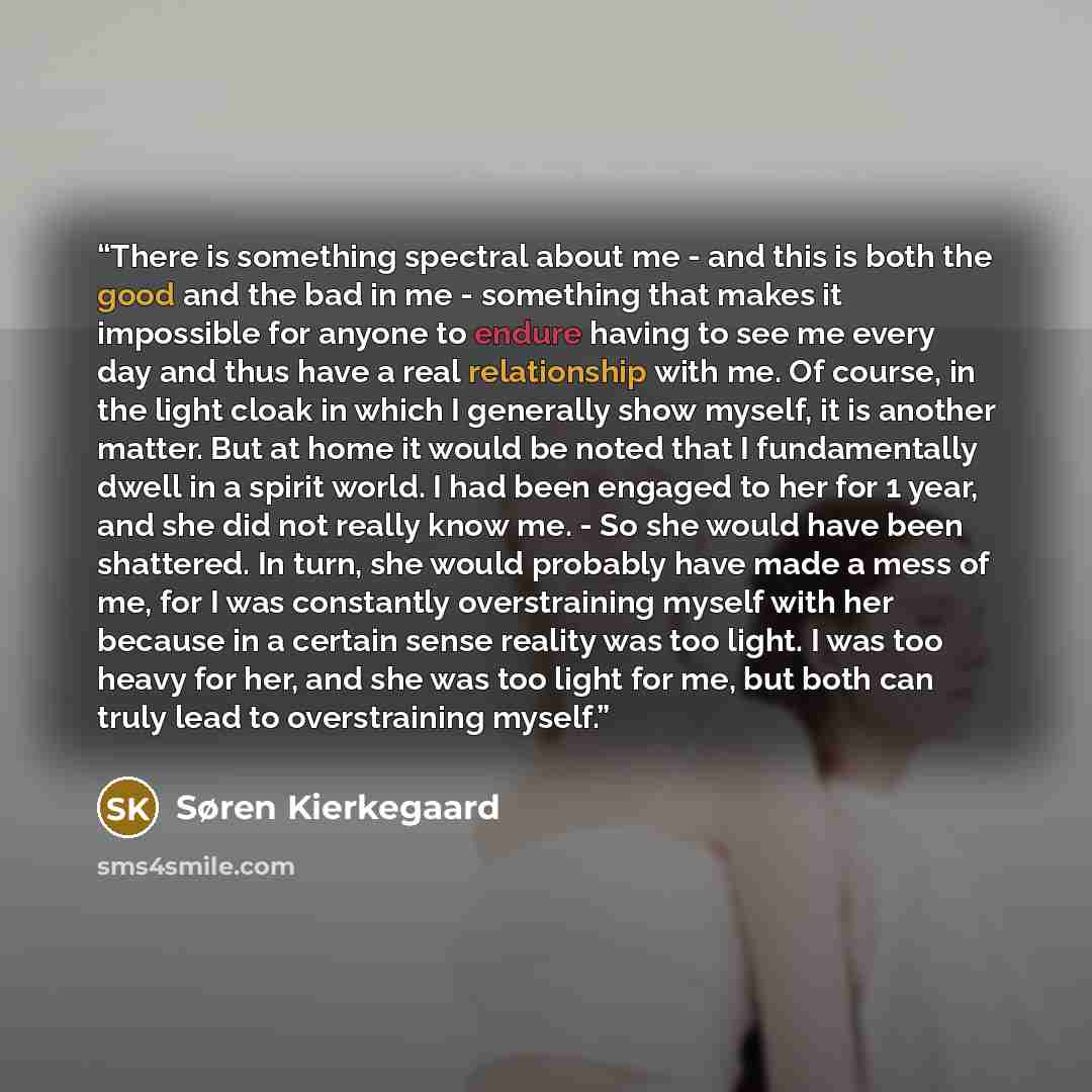 “There is something spectral about me - and this is both the good and the bad in me - something that makes it impossible for anyone to endure having to see me every day and thus have a real relationship with me. Of course, in the light cloak in which I generally show myself, it is another matter…” quote by Søren Kierkegaard
