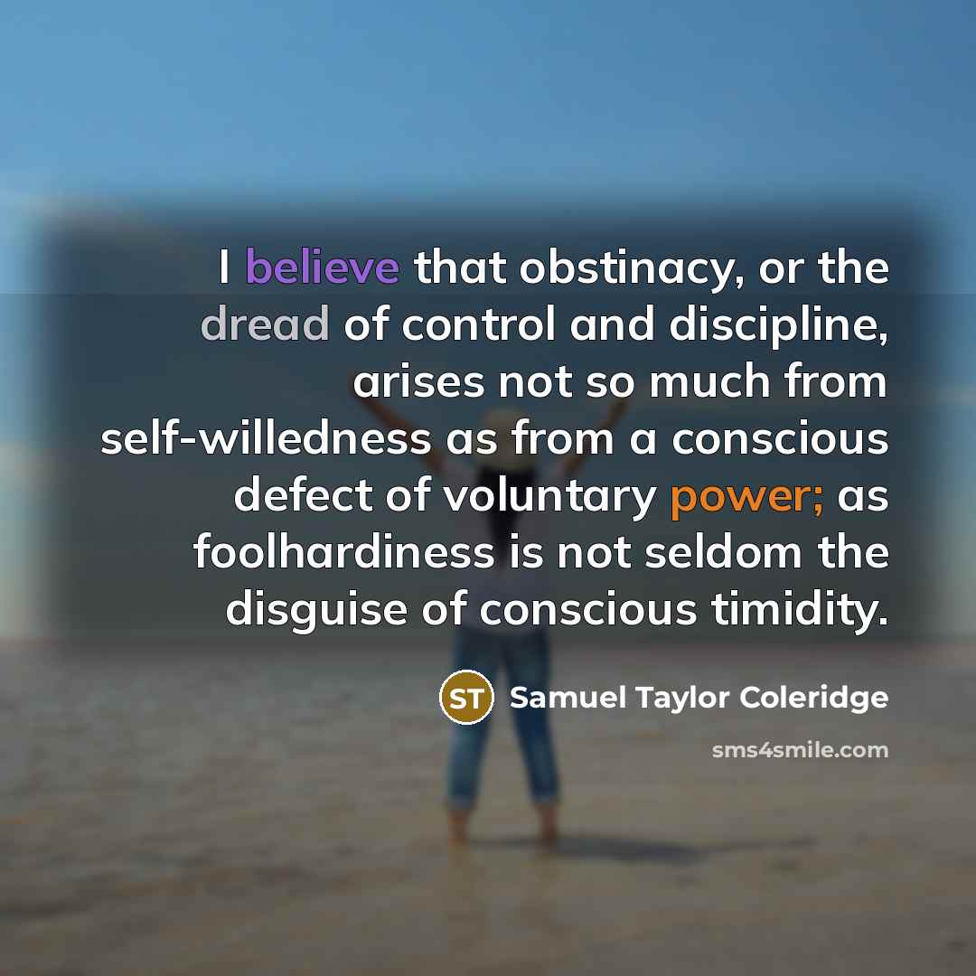 “I believe that obstinacy, or the dread of control and discipline, arises not so much from self-willedness as from a conscious defect of voluntary power; as foolhardiness is not seldom the disguise of conscious timidity.” quote by Samuel Taylor Coleridge