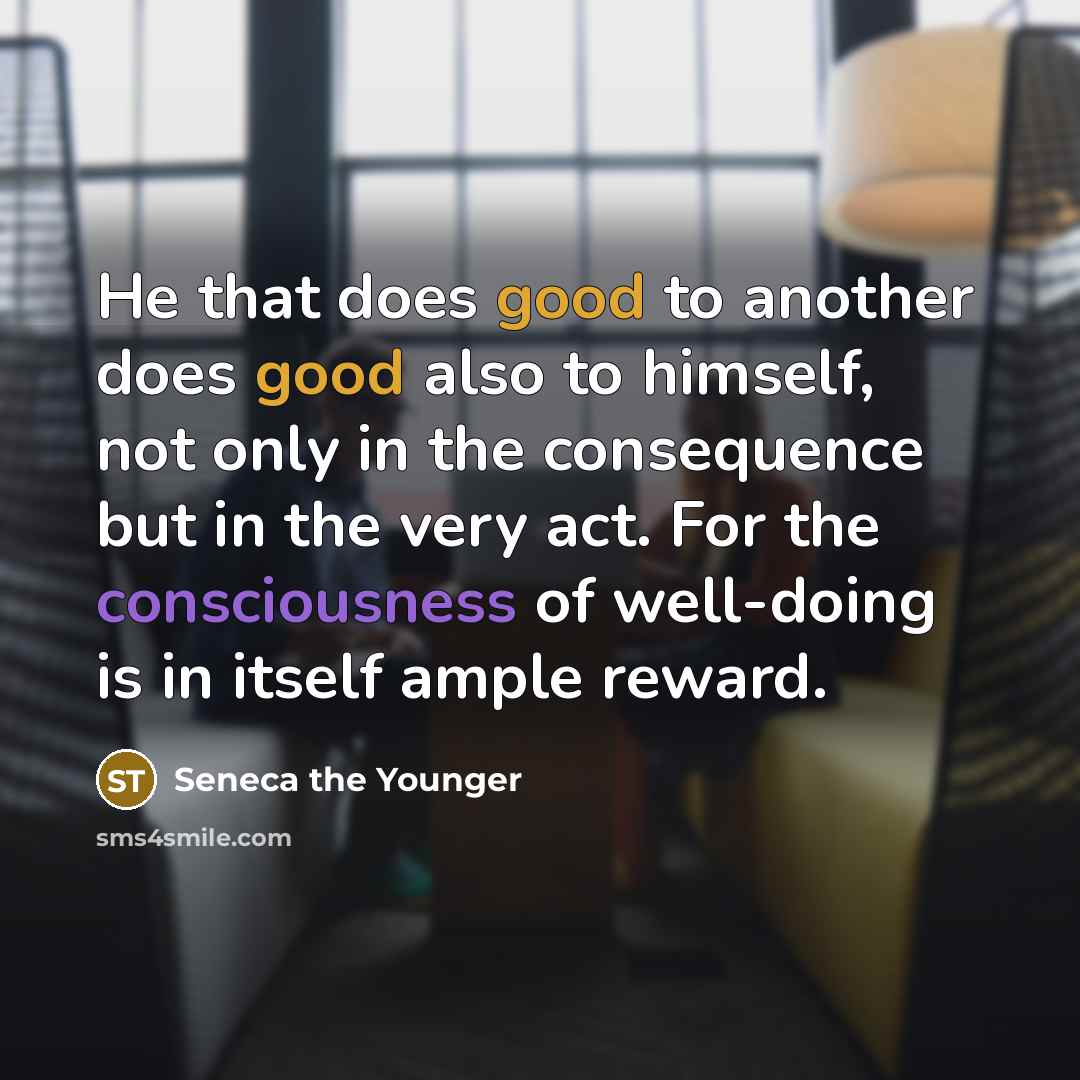 “He that does good to another does good also to himself, not only in the consequence but in the very act. For the consciousness of well-doing is in itself ample reward.” quote by Seneca the Younger
