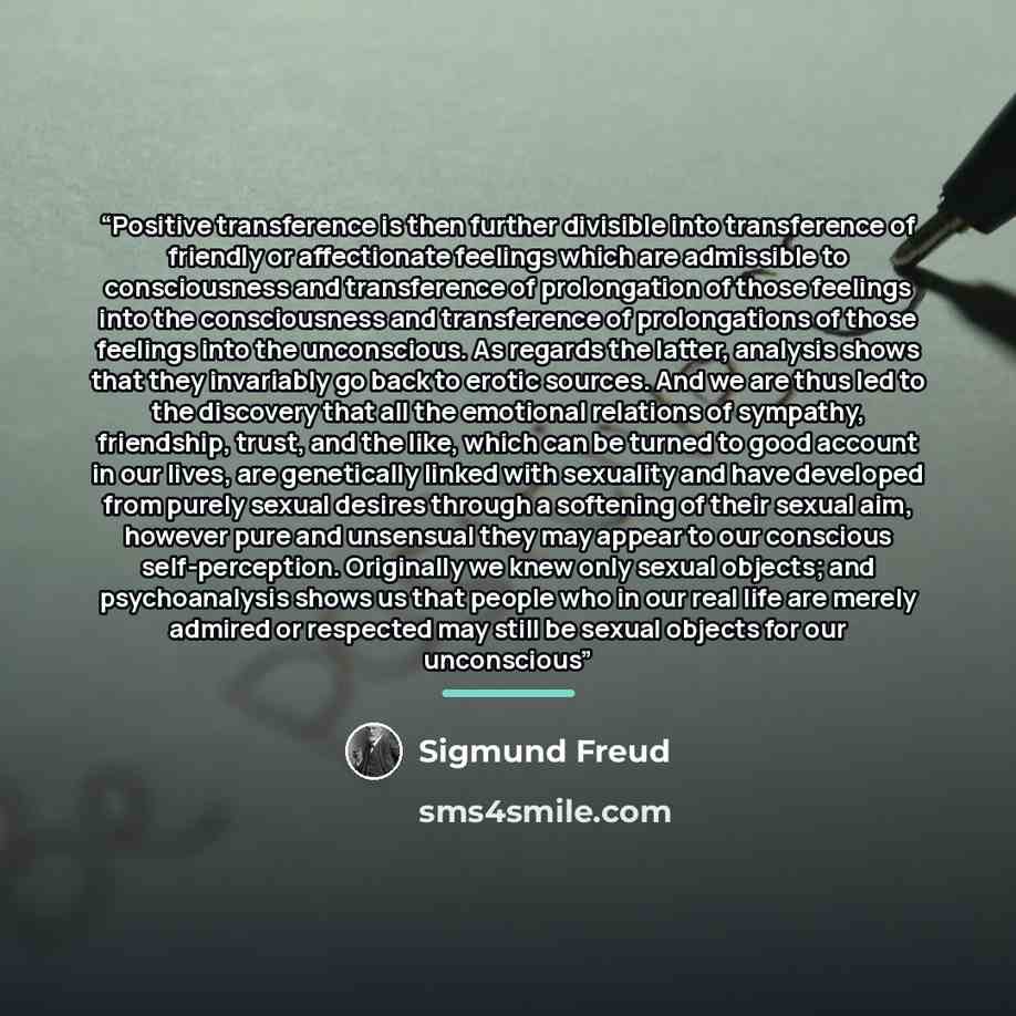 “Positive transference is then further divisible into transference of friendly or affectionate feelings which are admissible to consciousness and transference of prolongation of those feelings into the consciousness and transference of prolongations of those feelings into the unconscious. As…” quote by sigmund Freud
