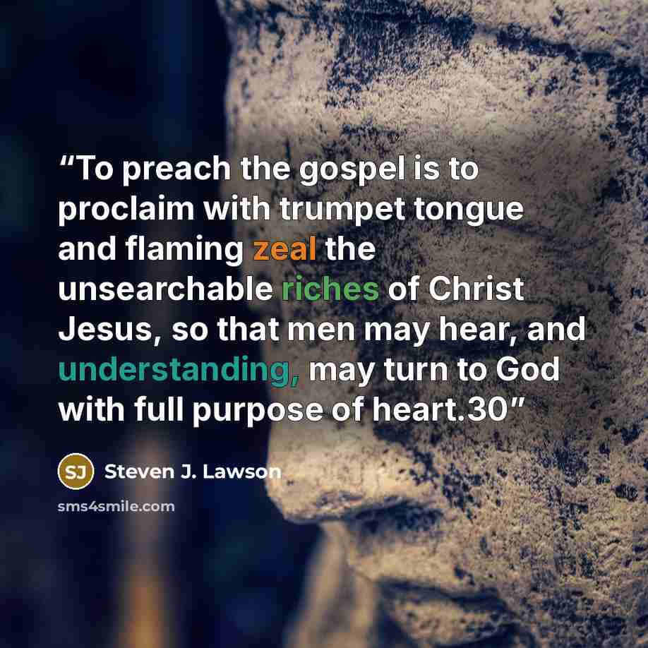 “To preach the gospel is to proclaim with trumpet tongue and flaming zeal the unsearchable riches of Christ Jesus, so that men may hear, and understanding, may turn to God with full purpose of heart.30” quote by Steven J. Lawson