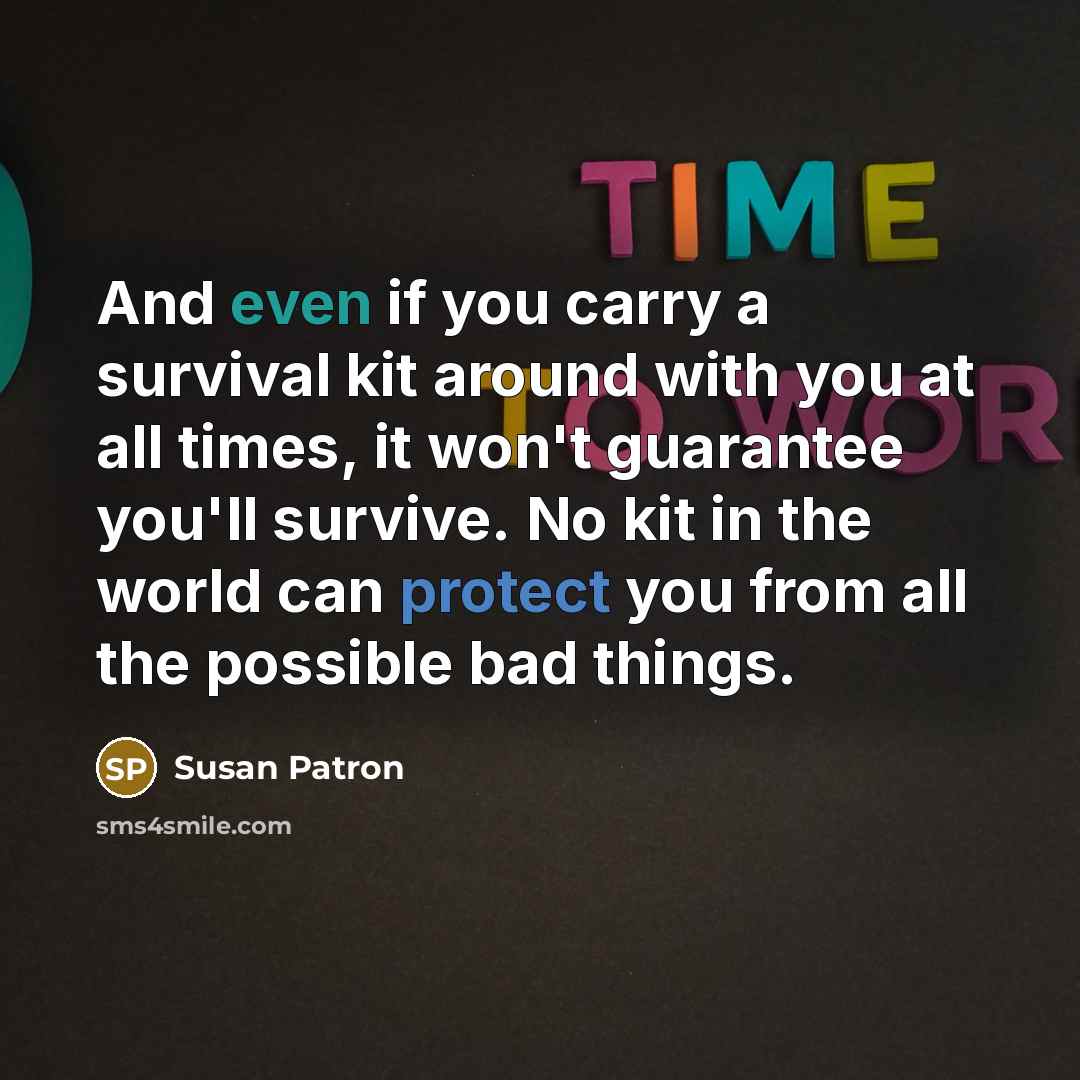 “And even if you carry a survival kit around with you at all times, it won't guarantee you'll survive. No kit in the world can protect you from all the possible bad things.” quote by Susan Patron