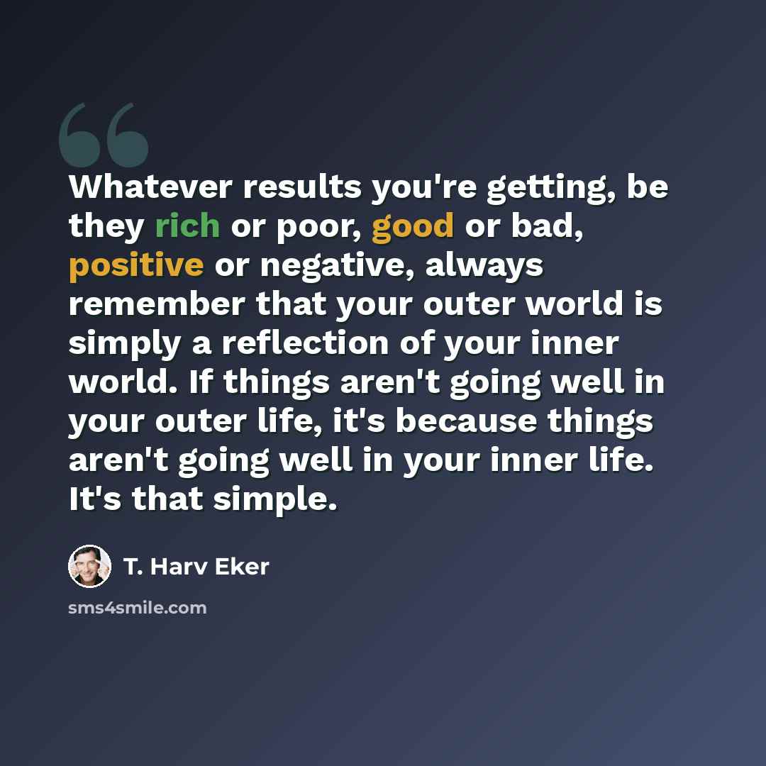 “Whatever results you're getting, be they rich or poor, good or bad, positive or negative, always remember that your outer world is simply a reflection of your inner world. If things aren't going well in your outer life, it's because things aren't going well in your inner life. It's that simple.” quote by T. Harv Eker