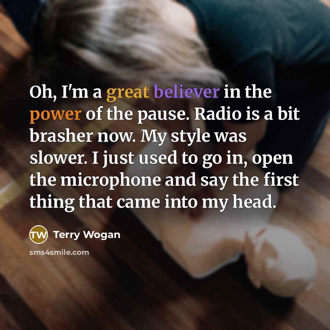 “Oh, I'm a great believer in the power of the pause. Radio is a bit brasher now. My style was slower. I just used to go in, open the microphone and say the first thing that came into my head.” quote by Terry Wogan