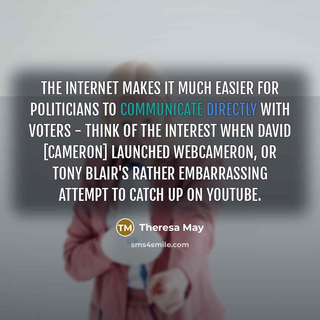 “The internet makes it much easier for politicians to communicate directly with voters - think of the interest when David [Cameron] launched WebCameron, or Tony Blair's rather embarrassing attempt to catch up on YouTube.” quote by Theresa May