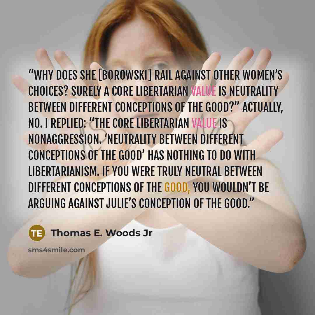 “Why does she [Borowski] rail against other women’s choices? Surely a core libertarian value is neutrality between different conceptions of the good?” Actually, no. I replied: “The core libertarian value is nonaggression. ‘Neutrality between different conceptions of the good’ has nothing to do with…” quote by Thomas E. Woods Jr
