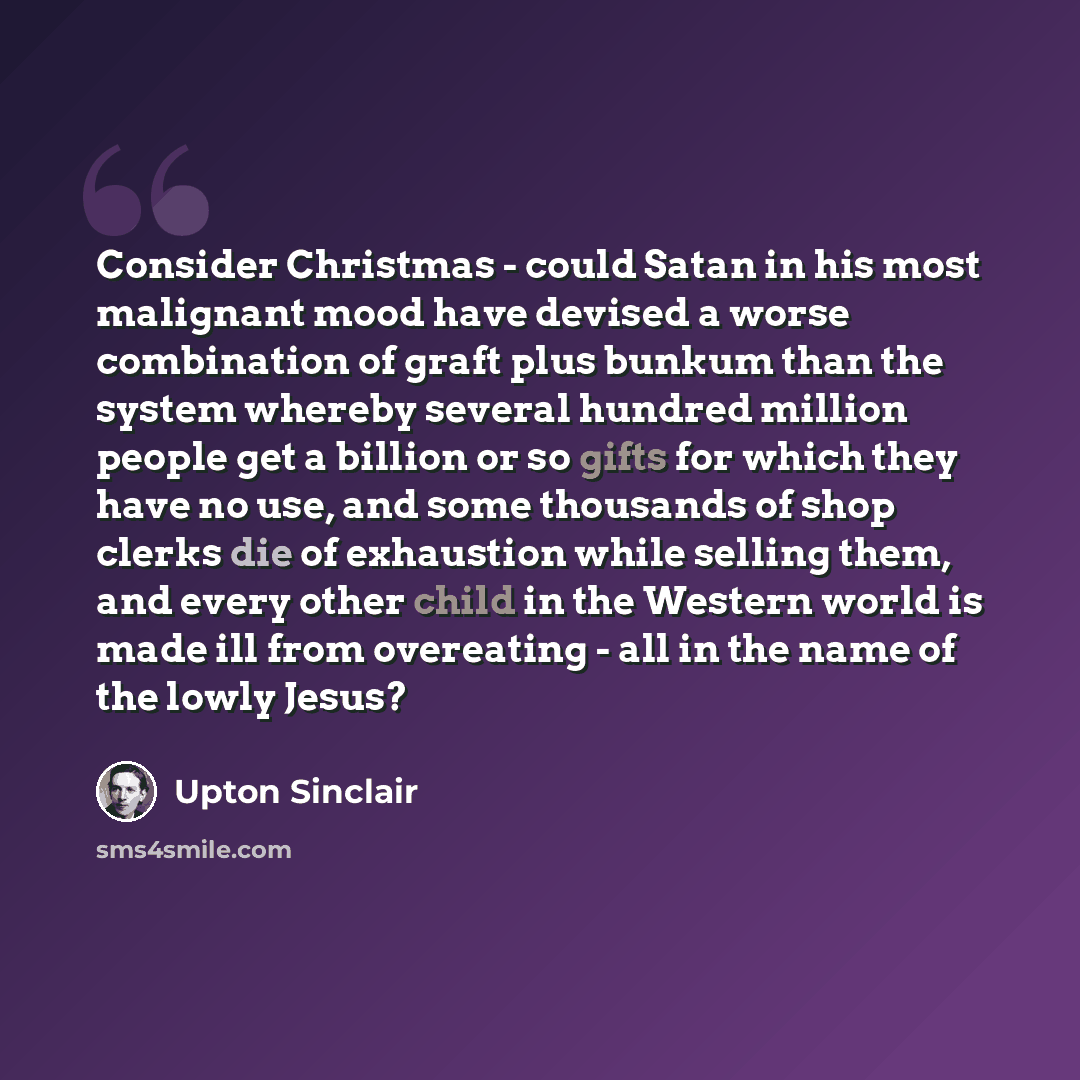 “Consider Christmas - could Satan in his most malignant mood have devised a worse combination of graft plus bunkum than the system whereby several hundred million people get a billion or so gifts for which they have no use, and some thousands of shop clerks die of exhaustion while selling them, and…” quote by Upton Sinclair