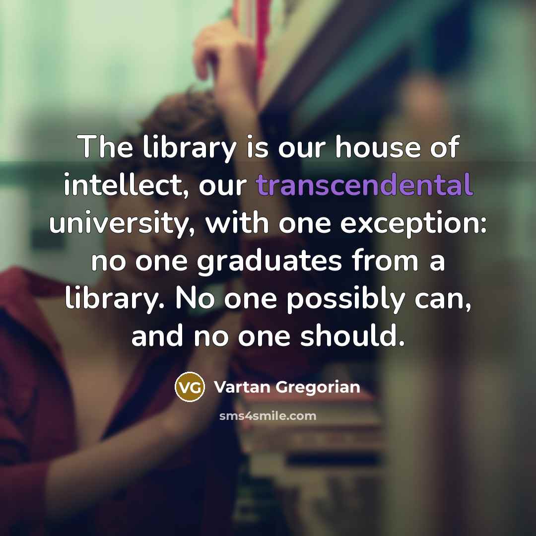 “The library is our house of intellect, our transcendental university, with one exception: no one graduates from a library. No one possibly can, and no one should.” quote by Vartan Gregorian