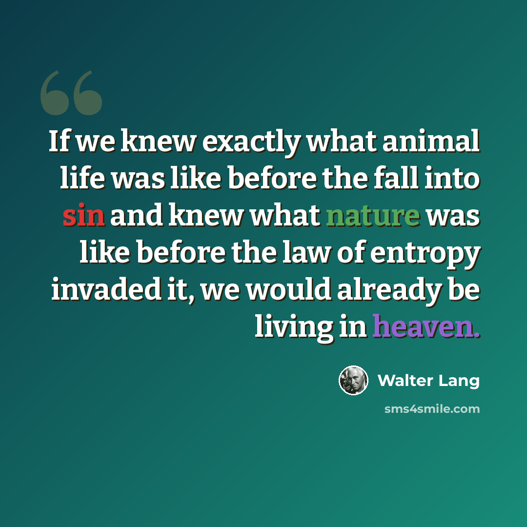 “If we knew exactly what animal life was like before the fall into sin and knew what nature was like before the law of entropy invaded it, we would already be living in heaven.” quote by Walter Lang