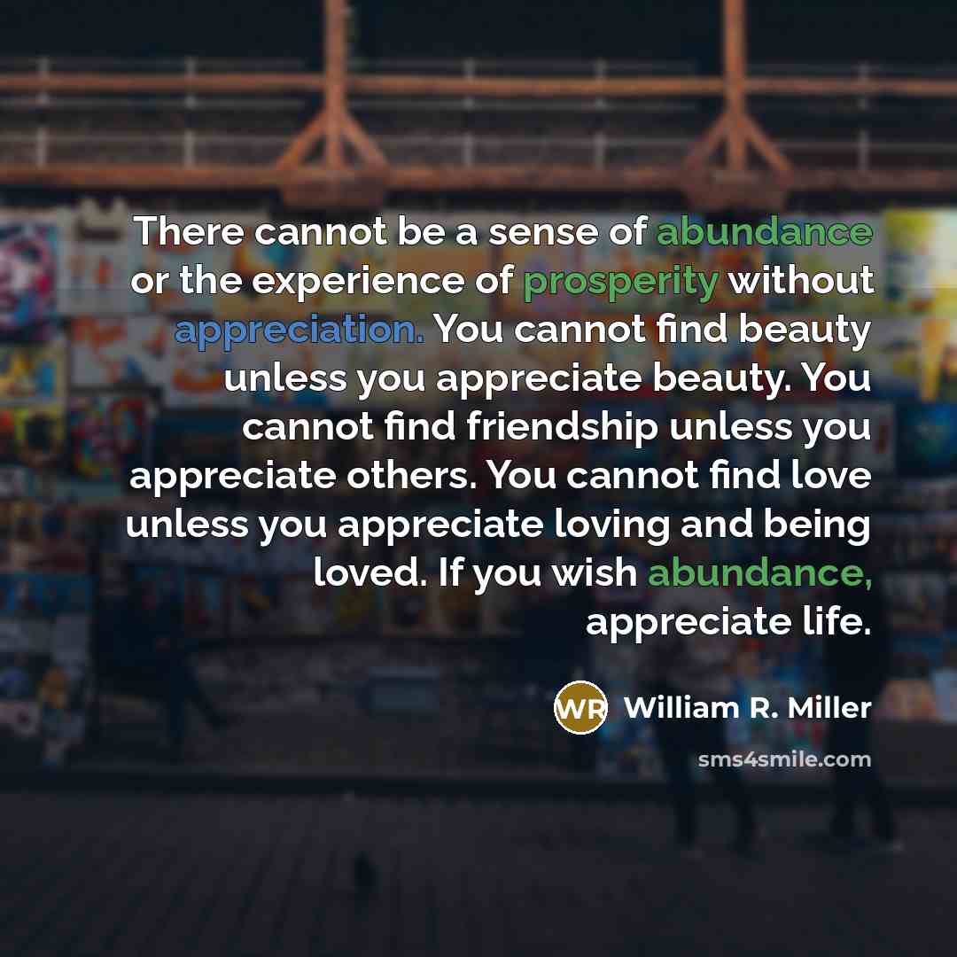 “There cannot be a sense of abundance or the experience of prosperity without appreciation. You cannot find beauty unless you appreciate beauty. You cannot find friendship unless you appreciate others. You cannot find love unless you appreciate loving and being loved. If you wish abundance…” quote by William R. Miller