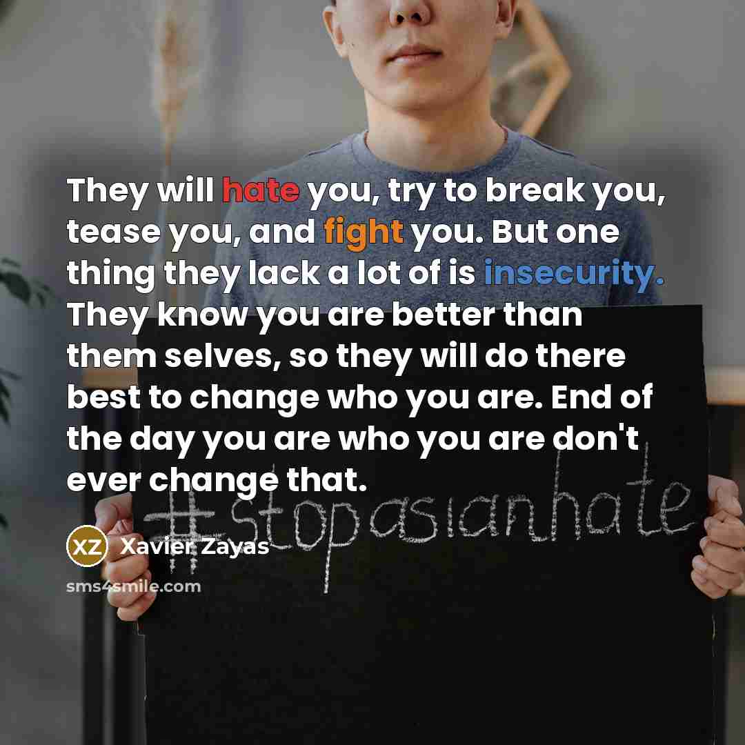 “They will hate you, try to break you, tease you, and fight you. But one thing they lack a lot of is insecurity. They know you are better than them selves, so they will do there best to change who you are. End of the day you are who you are don't ever change that.” quote by Xavier Zayas