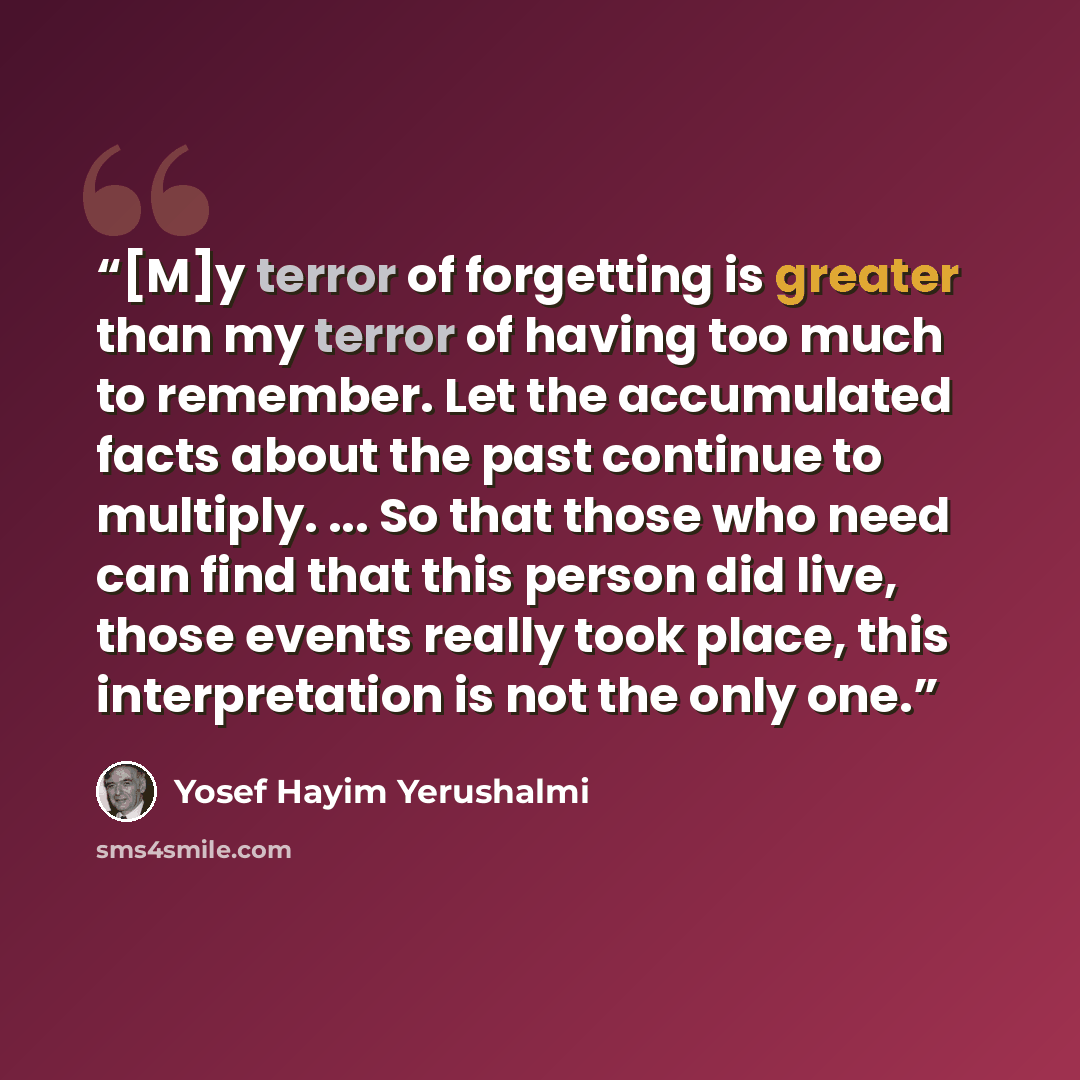 “[M]y terror of forgetting is greater than my terror of having too much to remember. Let the accumulated facts about the past continue to multiply. ... So that those who need can find that this person did live, those events really took place, this interpretation is not the only one.” quote by Yosef Hayim Yerushalmi