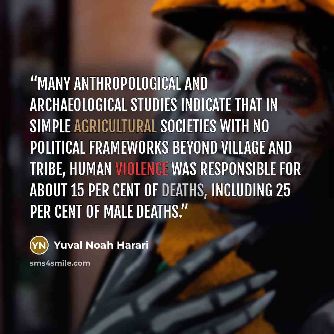 “Many anthropological and archaeological studies indicate that in simple agricultural societies with no political frameworks beyond village and tribe, human violence was responsible for about 15 per cent of deaths, including 25 per cent of male deaths.” quote by Yuval Noah Harari
