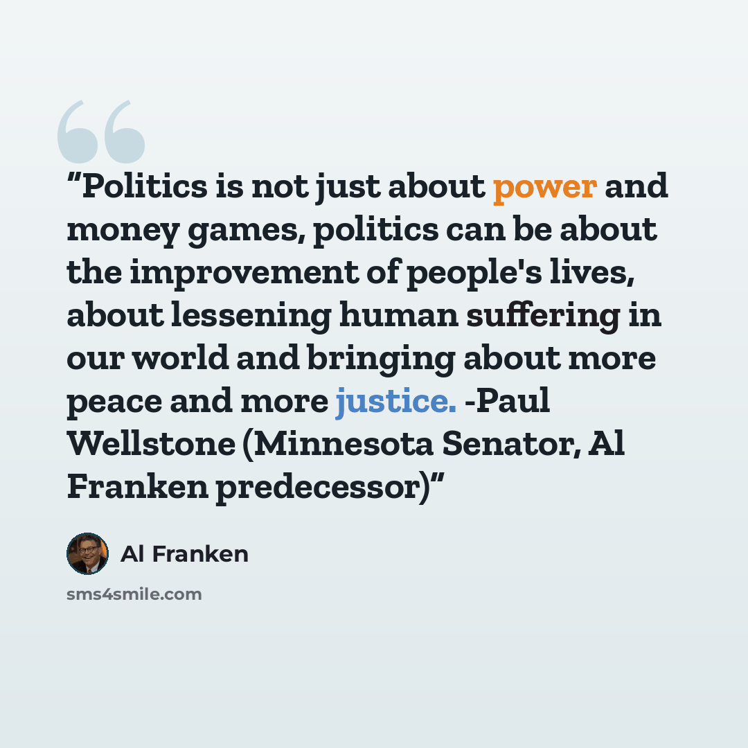 “Politics is not just about power and money games, politics can be about the improvement of people's lives, about lessening human suffering in our world and bringing about more peace and more justice. -Paul Wellstone (Minnesota Senator, Al Franken predecessor)” quote by Al Franken